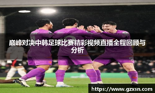 巅峰对决中韩足球比赛精彩视频直播全程回顾与分析